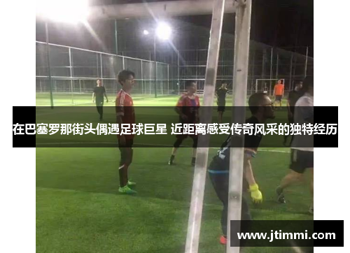 在巴塞罗那街头偶遇足球巨星 近距离感受传奇风采的独特经历