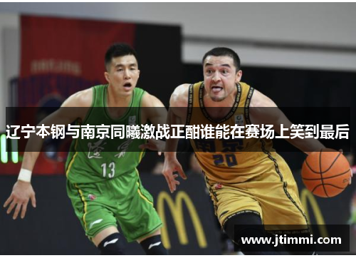 辽宁本钢与南京同曦激战正酣谁能在赛场上笑到最后